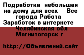 Подработка- небольшая на дому для всех. - Все города Работа » Заработок в интернете   . Челябинская обл.,Магнитогорск г.